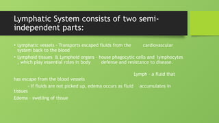 Lymphatic System consists of two semi-
independent parts:
• Lymphatic vessels - Transports escaped fluids from the cardiovascular
system back to the blood
• Lymphoid tissues & Lymphoid organs – house phagocytic cells and lymphocytes
, which play essential roles in body defense and resistance to disease.
Lymph – a fluid that
has escape from the blood vessels
- If fluids are not picked up, edema occurs as fluid accumulates in
tissues
Edema – swelling of tissue
 