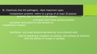 III. Chemicals that kill pathogens – Most important types
Complement proteins- refers to a group of at least 20 plasma
proteins that circulate in the plasma
- activated when these plasma proteins
encounter and attach to cells (known as
complement fixation)
Interferon - are small proteins secreted by virus-infected cells
- bind to membrane receptors on healthy cell surfaces to interfere
with the ability of viruses to multiply
 