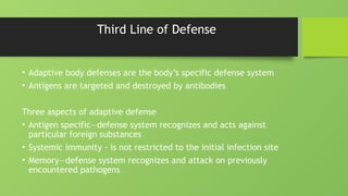 Third Line of Defense
• Adaptive body defenses are the body’s specific defense system
• Antigens are targeted and destroyed by antibodies
Three aspects of adaptive defense
• Antigen specific—defense system recognizes and acts against
particular foreign substances
• Systemic immunity - is not restricted to the initial infection site
• Memory—defense system recognizes and attack on previously
encountered pathogens
 