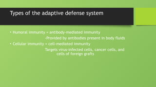 Types of the adaptive defense system
• Humoral immunity = antibody-mediated immunity
-Provided by antibodies present in body fluids
• Cellular immunity = cell-mediated immunity
Targets virus-infected cells, cancer cells, and
cells of foreign grafts
 