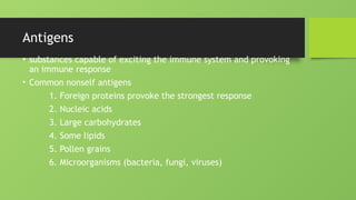 Antigens
• substances capable of exciting the immune system and provoking
an immune response
• Common nonself antigens
1. Foreign proteins provoke the strongest response
2. Nucleic acids
3. Large carbohydrates
4. Some lipids
5. Pollen grains
6. Microorganisms (bacteria, fungi, viruses)
 