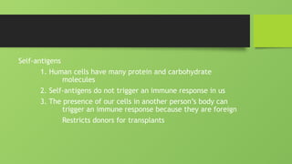 Self-antigens
1. Human cells have many protein and carbohydrate
molecules
2. Self-antigens do not trigger an immune response in us
3. The presence of our cells in another person’s body can
trigger an immune response because they are foreign
Restricts donors for transplants
 