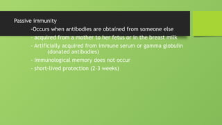 Passive immunity
-Occurs when antibodies are obtained from someone else
- acquired from a mother to her fetus or in the breast milk
- Artificially acquired from immune serum or gamma globulin
(donated antibodies)
- Immunological memory does not occur
- short-lived protection (2–3 weeks)
 