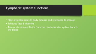 Lymphatic system functions
• Plays essential roles in body defense and resistance to disease
• Takes up fats & vitamins
• Transports escaped fluids from the cardiovascular system back to
the blood
 