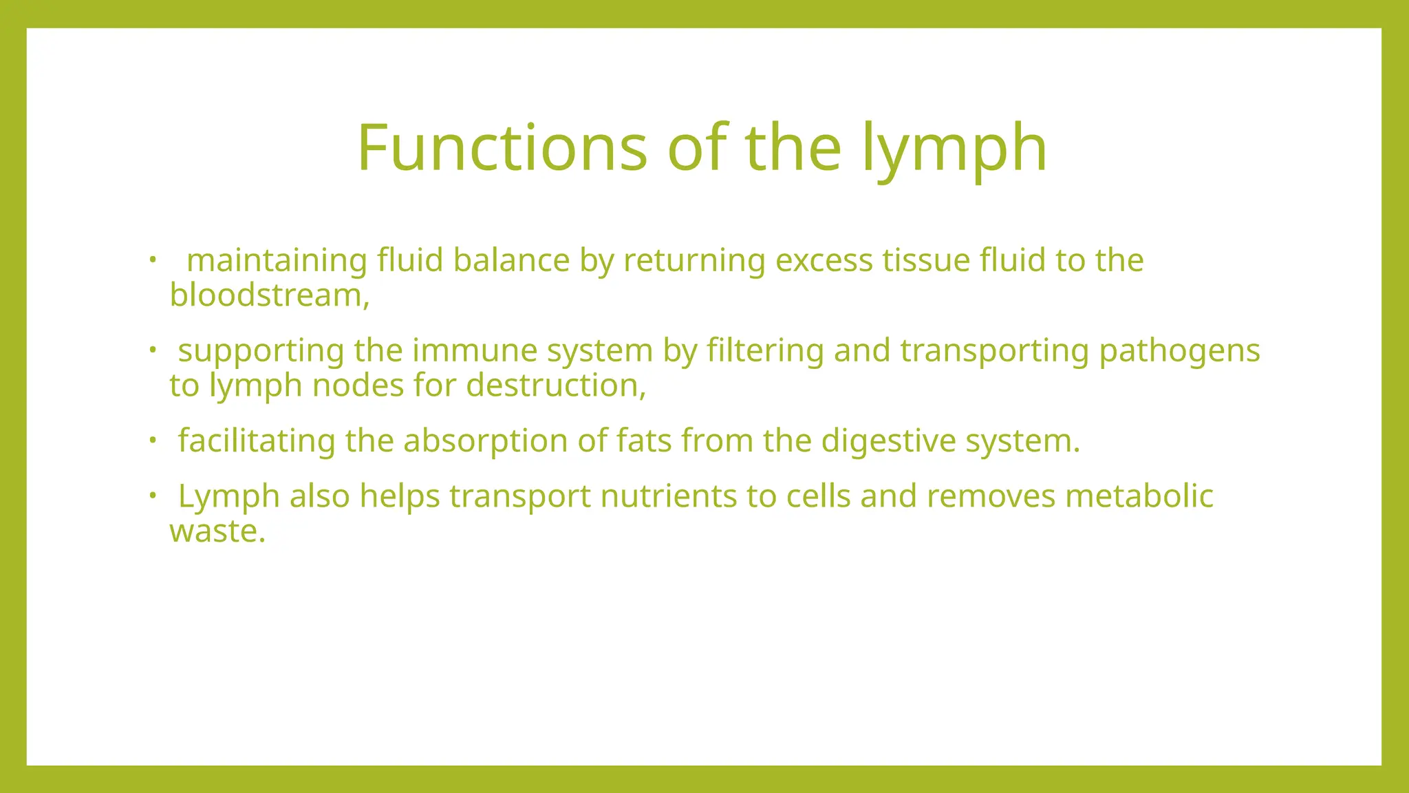 Functions of the lymph
• maintaining fluid balance by returning excess tissue fluid to the
bloodstream,
• supporting the immune system by filtering and transporting pathogens
to lymph nodes for destruction,
• facilitating the absorption of fats from the digestive system.
• Lymph also helps transport nutrients to cells and removes metabolic
waste.
 
