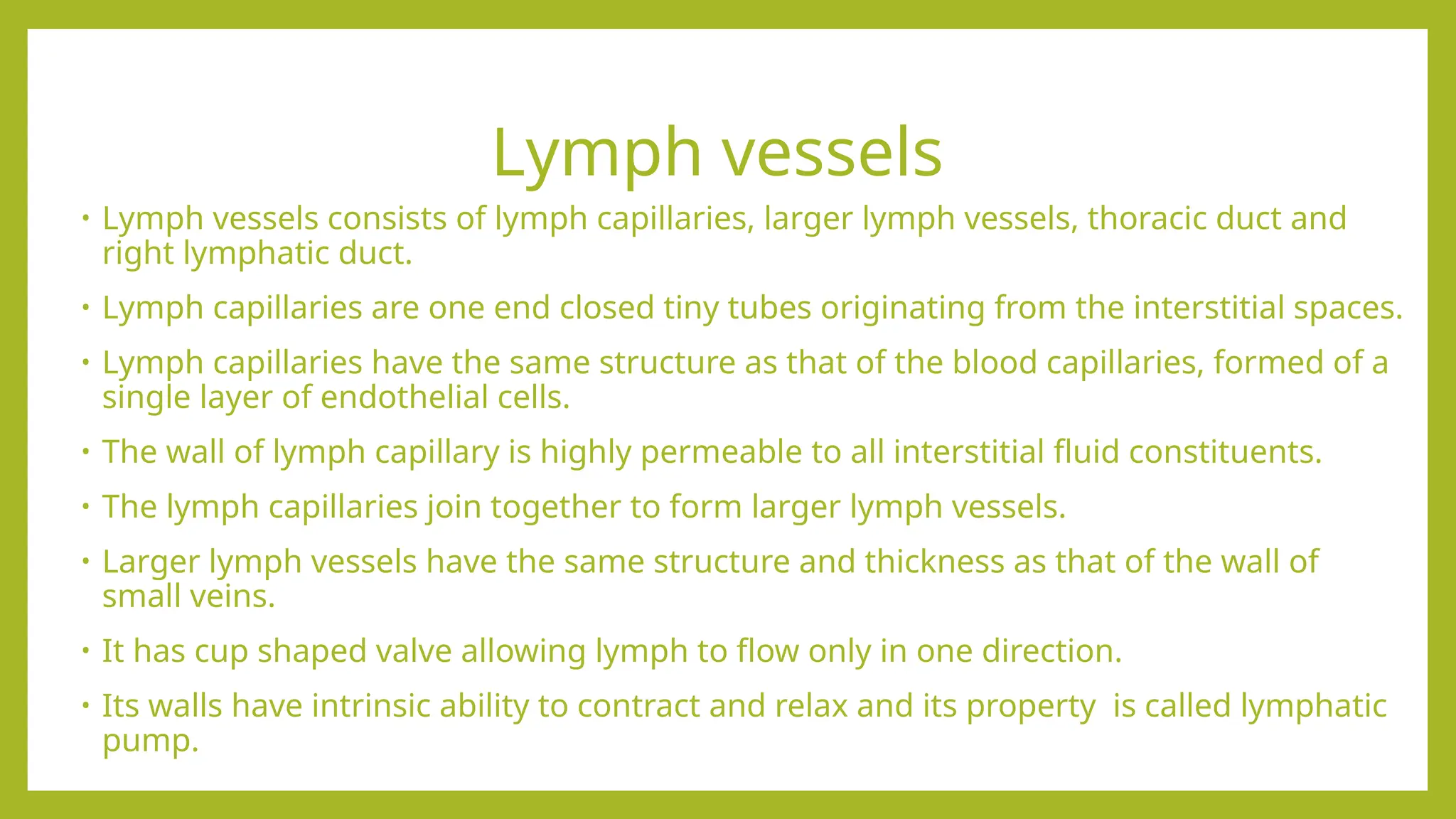 Lymph vessels
• Lymph vessels consists of lymph capillaries, larger lymph vessels, thoracic duct and
right lymphatic duct.
• Lymph capillaries are one end closed tiny tubes originating from the interstitial spaces.
• Lymph capillaries have the same structure as that of the blood capillaries, formed of a
single layer of endothelial cells.
• The wall of lymph capillary is highly permeable to all interstitial fluid constituents.
• The lymph capillaries join together to form larger lymph vessels.
• Larger lymph vessels have the same structure and thickness as that of the wall of
small veins.
• It has cup shaped valve allowing lymph to flow only in one direction.
• Its walls have intrinsic ability to contract and relax and its property is called lymphatic
pump.
 