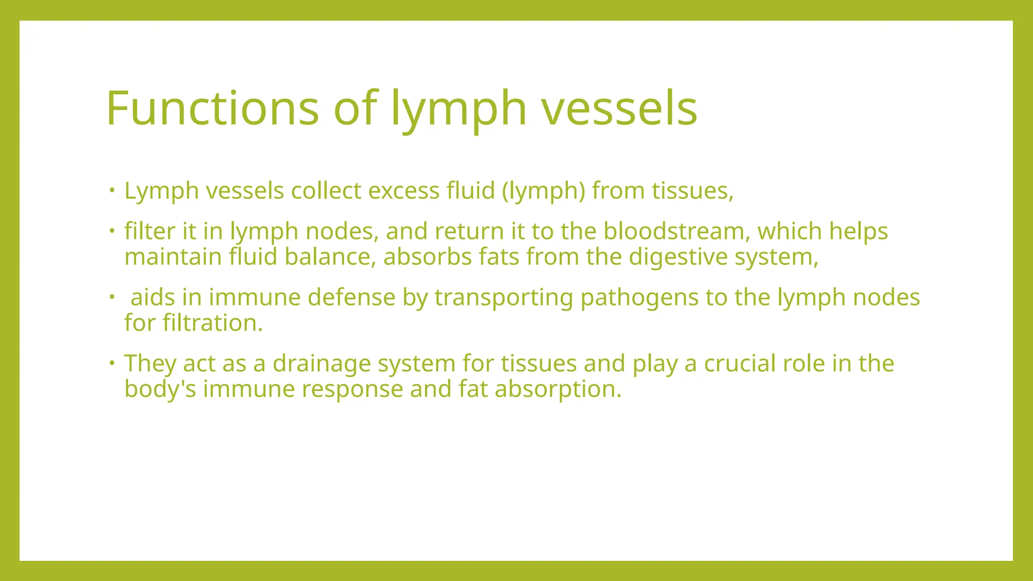 Functions of lymph vessels
• Lymph vessels collect excess fluid (lymph) from tissues,
• filter it in lymph nodes, and return it to the bloodstream, which helps
maintain fluid balance, absorbs fats from the digestive system,
• aids in immune defense by transporting pathogens to the lymph nodes
for filtration.
• They act as a drainage system for tissues and play a crucial role in the
body's immune response and fat absorption.
 