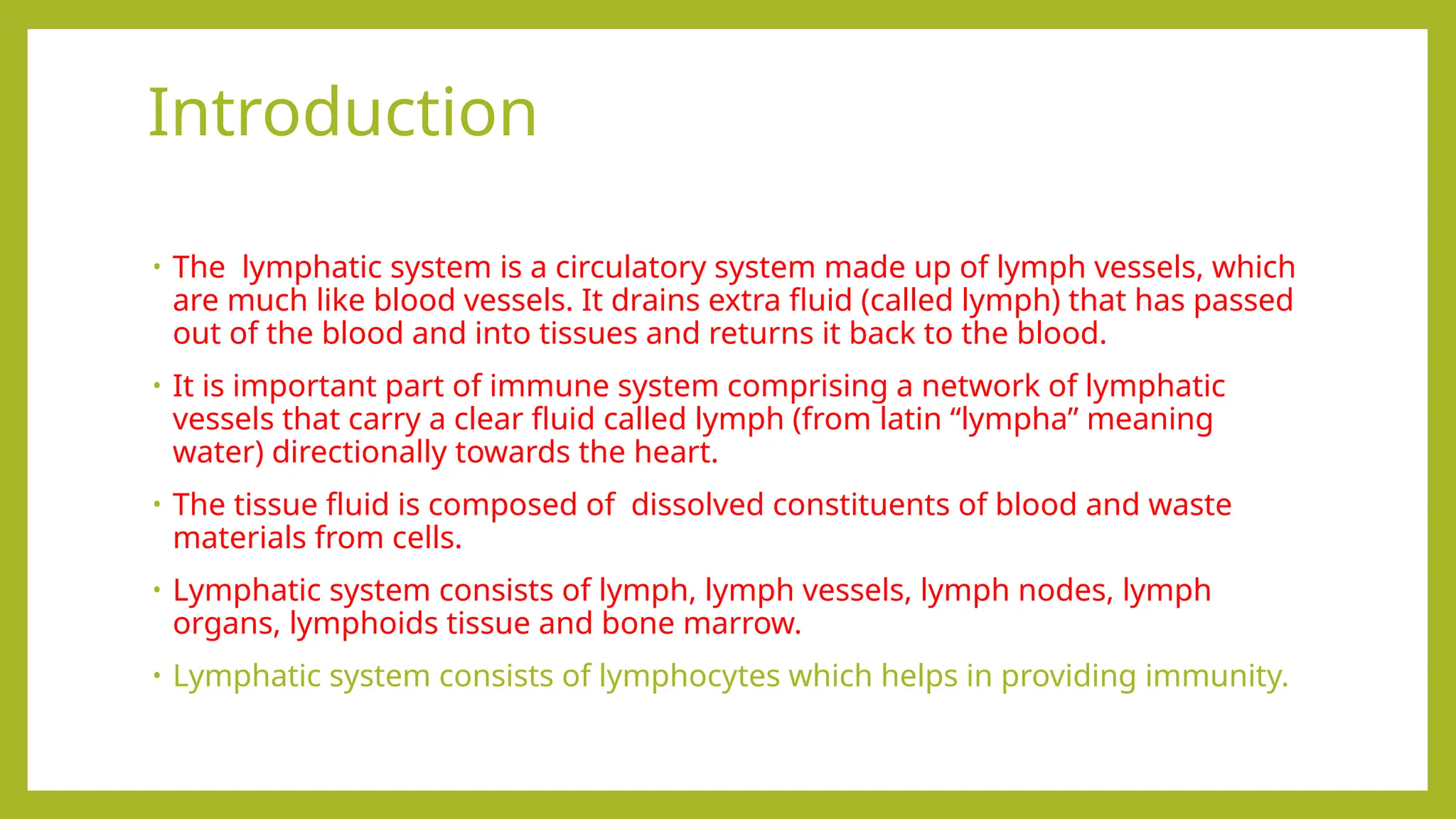 Introduction
• The lymphatic system is a circulatory system made up of lymph vessels, which
are much like blood vessels. It drains extra fluid (called lymph) that has passed
out of the blood and into tissues and returns it back to the blood.
• It is important part of immune system comprising a network of lymphatic
vessels that carry a clear fluid called lymph (from latin “lympha” meaning
water) directionally towards the heart.
• The tissue fluid is composed of dissolved constituents of blood and waste
materials from cells.
• Lymphatic system consists of lymph, lymph vessels, lymph nodes, lymph
organs, lymphoids tissue and bone marrow.
• Lymphatic system consists of lymphocytes which helps in providing immunity.
 