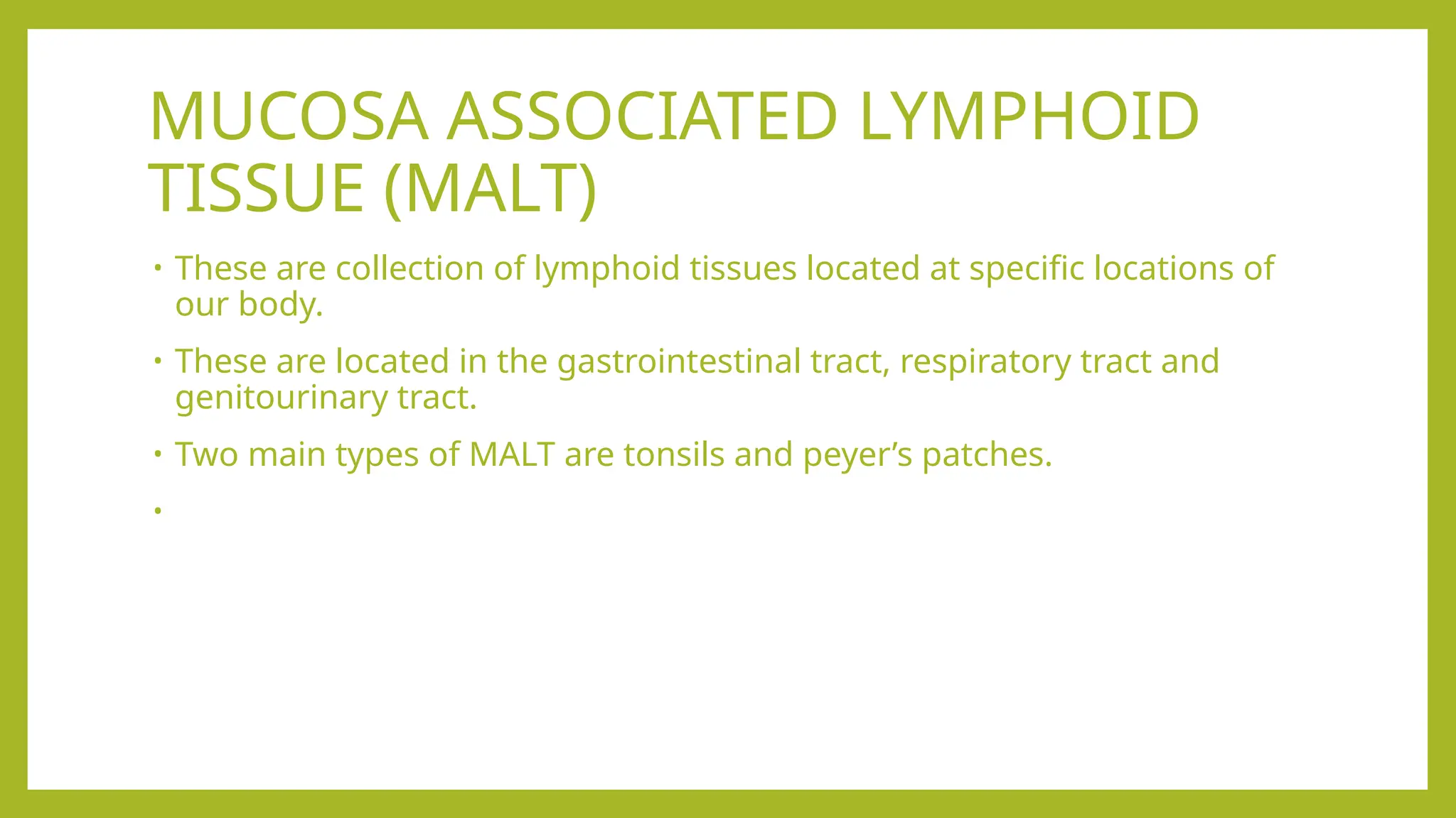 MUCOSA ASSOCIATED LYMPHOID
TISSUE (MALT)
• These are collection of lymphoid tissues located at specific locations of
our body.
• These are located in the gastrointestinal tract, respiratory tract and
genitourinary tract.
• Two main types of MALT are tonsils and peyer’s patches.
•
 