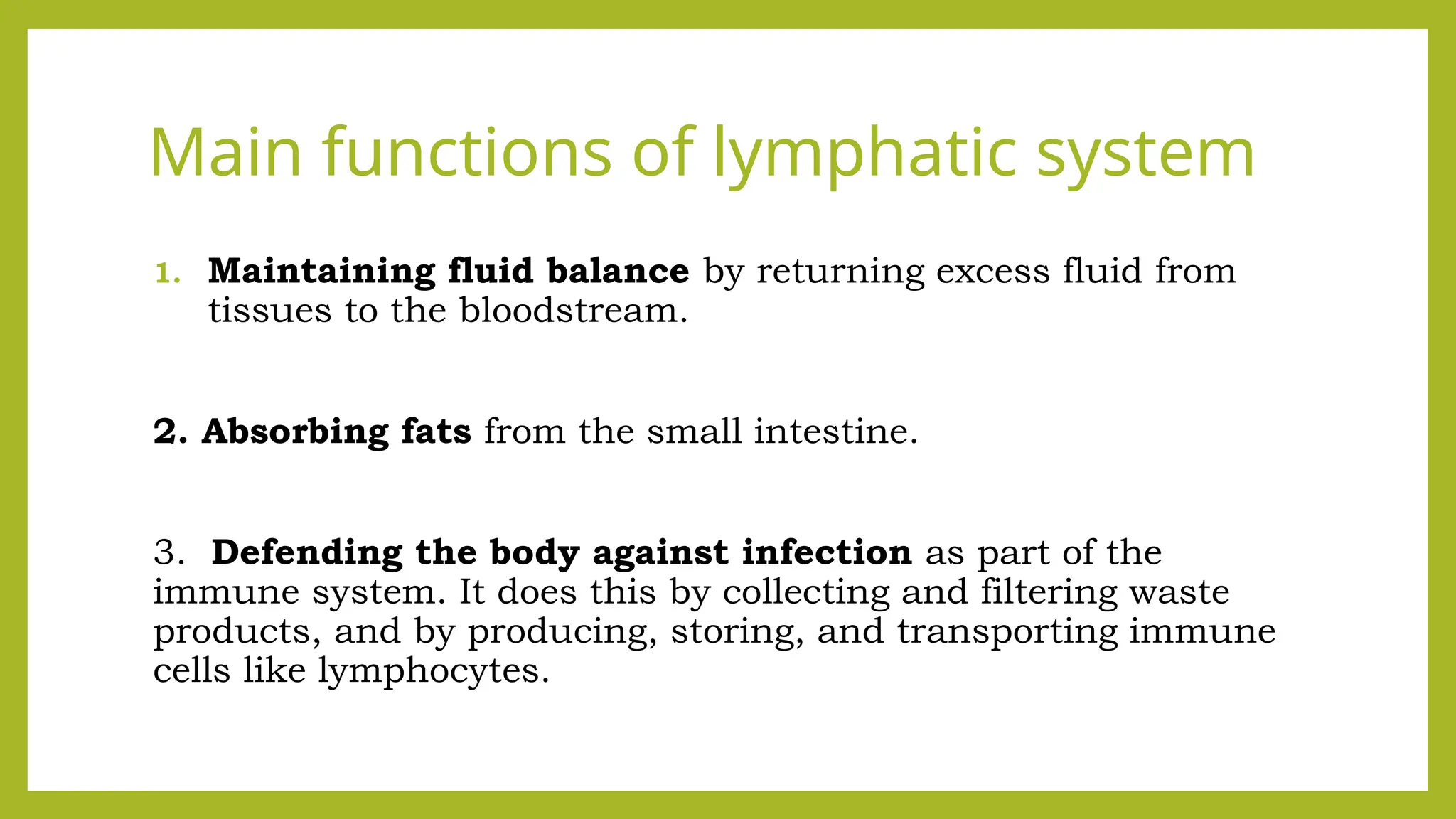 Main functions of lymphatic system
1. Maintaining fluid balance by returning excess fluid from
tissues to the bloodstream.
2. Absorbing fats from the small intestine.
3. Defending the body against infection as part of the
immune system. It does this by collecting and filtering waste
products, and by producing, storing, and transporting immune
cells like lymphocytes.
 
