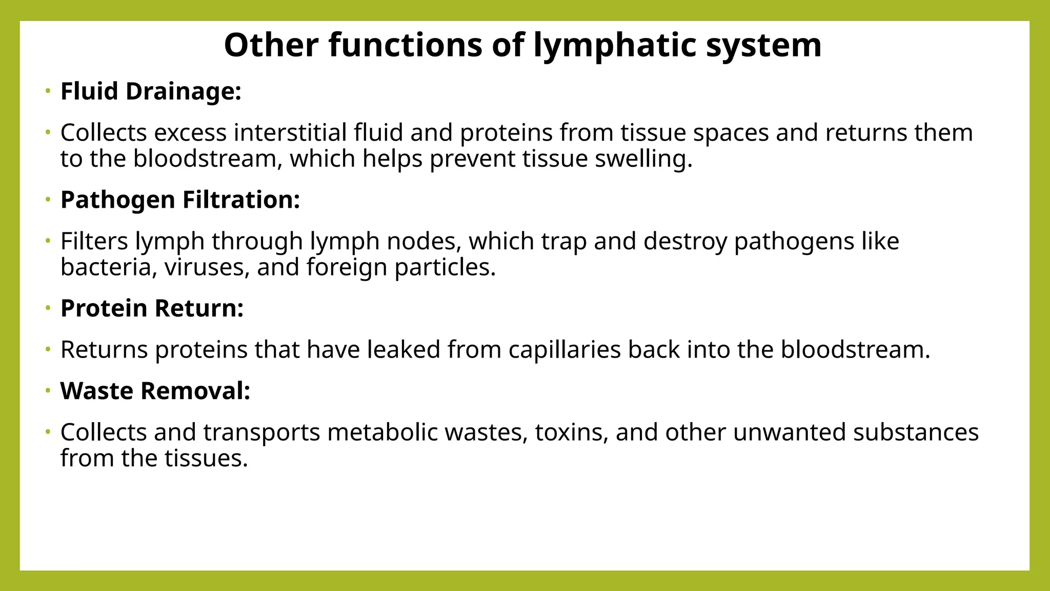 Other functions of lymphatic system
• Fluid Drainage:
• Collects excess interstitial fluid and proteins from tissue spaces and returns them
to the bloodstream, which helps prevent tissue swelling.
• Pathogen Filtration:
• Filters lymph through lymph nodes, which trap and destroy pathogens like
bacteria, viruses, and foreign particles.
• Protein Return:
• Returns proteins that have leaked from capillaries back into the bloodstream.
• Waste Removal:
• Collects and transports metabolic wastes, toxins, and other unwanted substances
from the tissues.
 