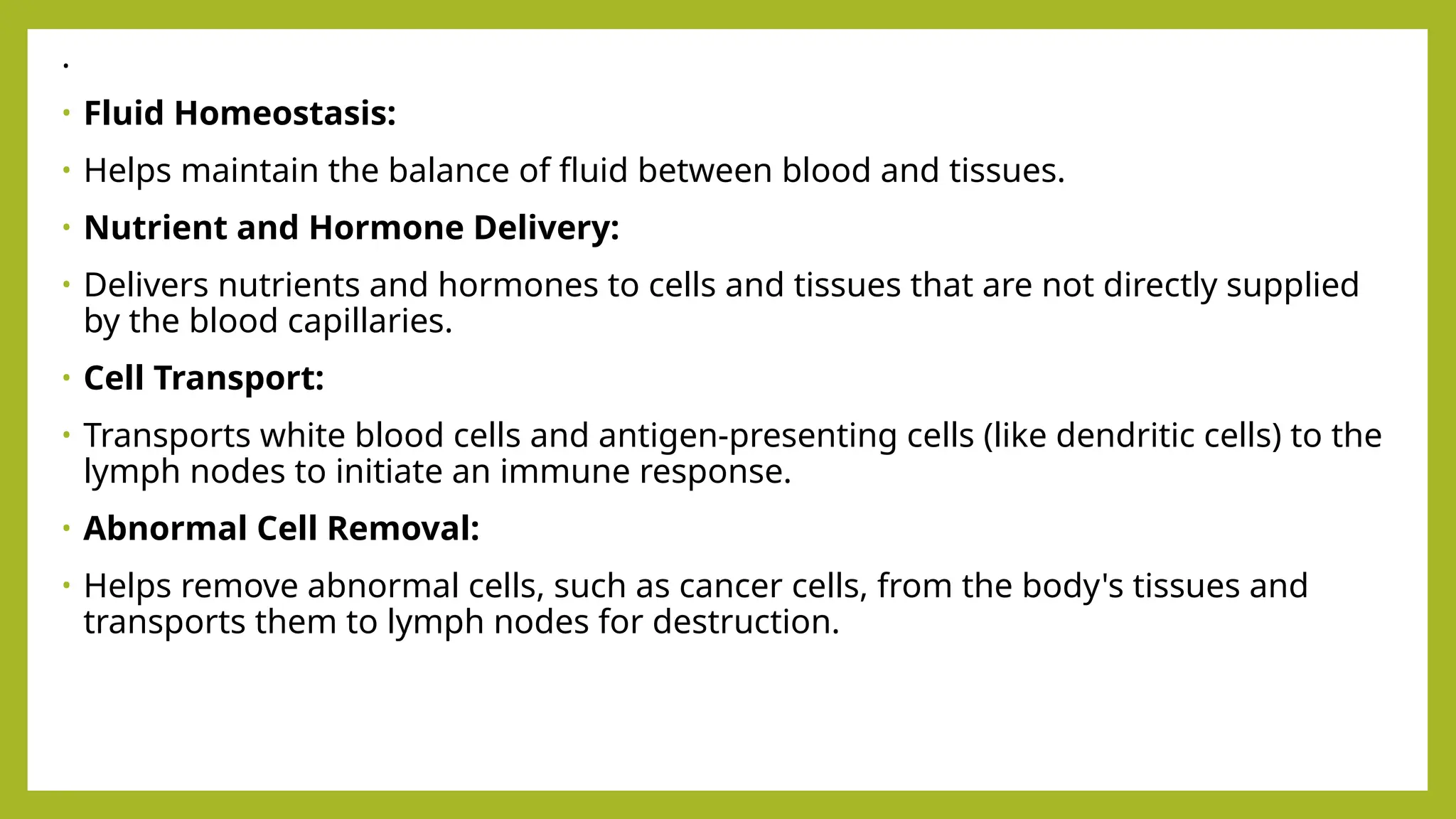 .
• Fluid Homeostasis:
• Helps maintain the balance of fluid between blood and tissues.
• Nutrient and Hormone Delivery:
• Delivers nutrients and hormones to cells and tissues that are not directly supplied
by the blood capillaries.
• Cell Transport:
• Transports white blood cells and antigen-presenting cells (like dendritic cells) to the
lymph nodes to initiate an immune response.
• Abnormal Cell Removal:
• Helps remove abnormal cells, such as cancer cells, from the body's tissues and
transports them to lymph nodes for destruction.
 