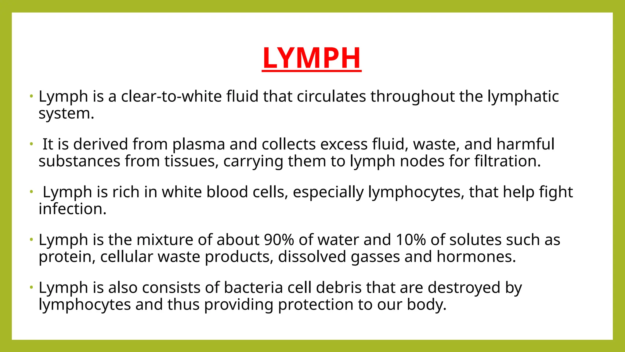 LYMPH
• Lymph is a clear-to-white fluid that circulates throughout the lymphatic
system.
• It is derived from plasma and collects excess fluid, waste, and harmful
substances from tissues, carrying them to lymph nodes for filtration.
• Lymph is rich in white blood cells, especially lymphocytes, that help fight
infection.
• Lymph is the mixture of about 90% of water and 10% of solutes such as
protein, cellular waste products, dissolved gasses and hormones.
• Lymph is also consists of bacteria cell debris that are destroyed by
lymphocytes and thus providing protection to our body.
 