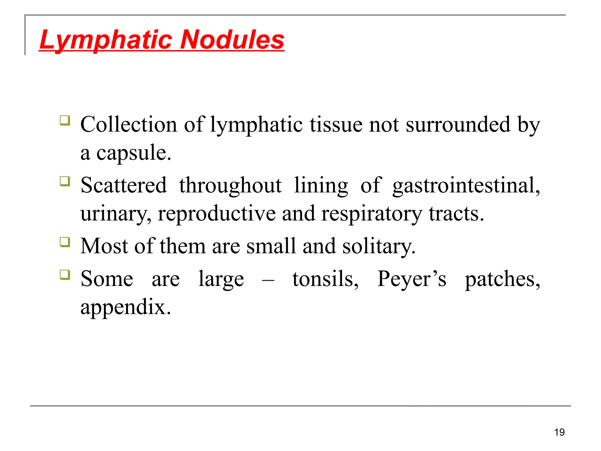  Collection of lymphatic tissue not surrounded by
a capsule.
 Scattered throughout lining of gastrointestinal,
urinary, reproductive and respiratory tracts.
 Most of them are small and solitary.
 Some are large – tonsils, Peyer’s patches,
appendix.
Lymphatic Nodules
19
 