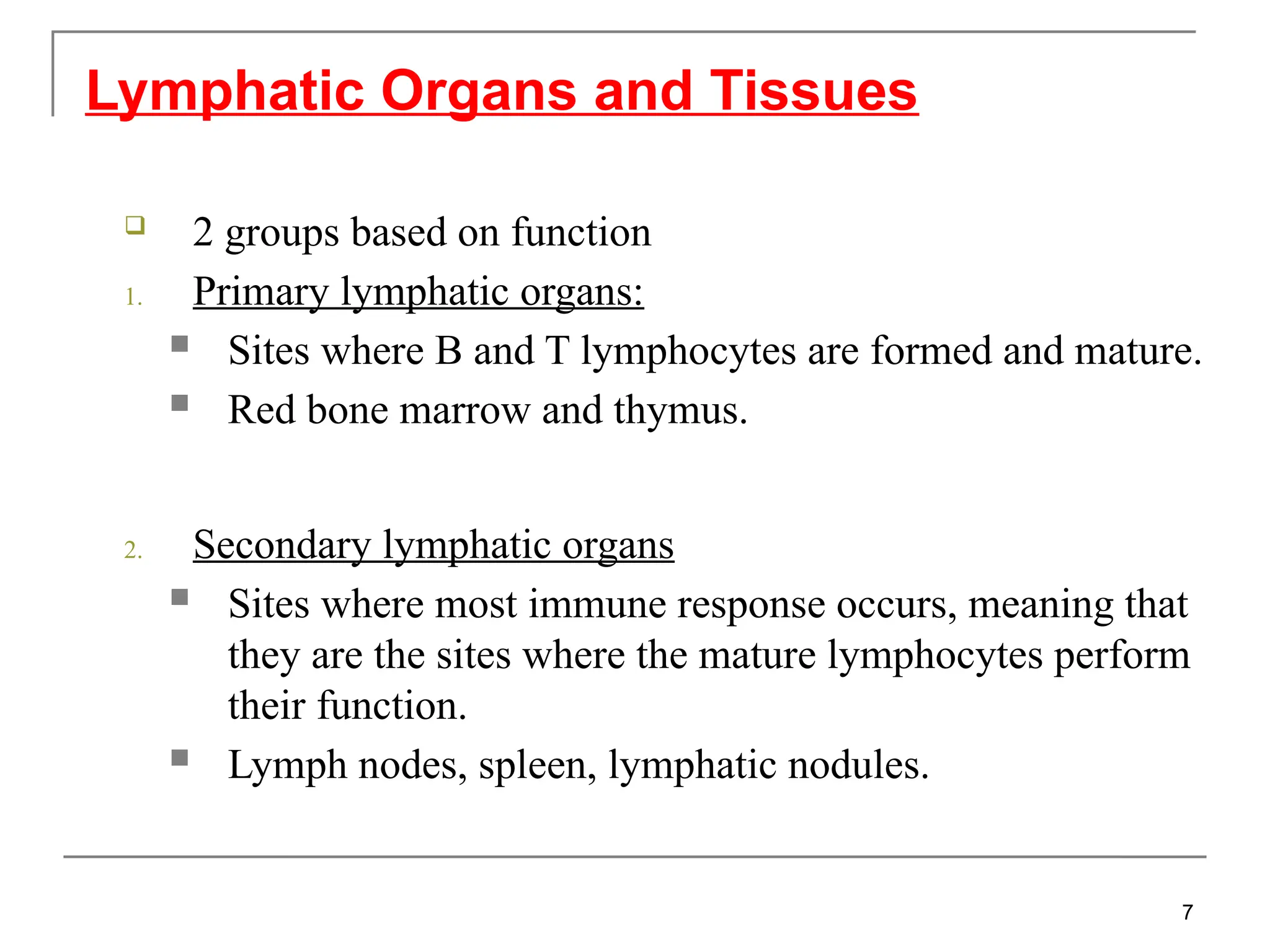 2 groups based on function
1. Primary lymphatic organs:
 Sites where B and T lymphocytes are formed and mature.
 Red bone marrow and thymus.
2. Secondary lymphatic organs
 Sites where most immune response occurs, meaning that
they are the sites where the mature lymphocytes perform
their function.
 Lymph nodes, spleen, lymphatic nodules.
Lymphatic Organs and Tissues
7
 