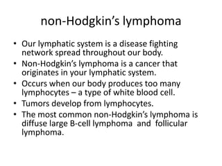 non-Hodgkin’s lymphomaOur lymphatic system is a disease fighting network spread throughout our body.Non-Hodgkin’s lymphoma is a cancer that originates in your lymphatic system.Occurs when our body produces too many lymphocytes – a type of white blood cell.Tumors develop from lymphocytes.The most common non-Hodgkin’s lymphoma is diffuse large B-cell lymphoma  and  follicular lymphoma.