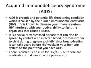 Acquired Immunodeficiency Syndrome (AIDS)AIDS is chronic and potential life threatening condition which is caused by the human immunodeficiency virus (HIV). HIV is known to damage your immune system, HIV interferes with your body's ability to fight the organisms that cause disease.It is a sexually transmitted disease that can also be spread by contact with infected blood, or from mother to child during pregnancy, childbirth or breast-feeding. It can take years before HIV weakens your immune system to the point that you have AIDS.There is currently no cure for HIV/AIDS but there are medications that can slow the progression. 