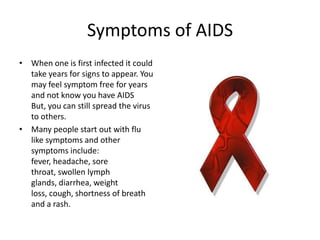 Symptoms of AIDSWhen one is first infected it could take years for signs to appear. You may feel symptom free for years and not know you have AIDS But, you can still spread the virus to others.Many people start out with flu like symptoms and other symptoms include: fever, headache, sore throat, swollen lymph glands, diarrhea, weight loss, cough, shortness of breath and a rash.