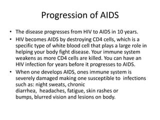 Progression of AIDSThe disease progresses from HIV to AIDS in 10 years.HIV becomes AIDS by destroying CD4 cells, which is a specific type of white blood cell that plays a large role in helping your body fight disease. Your immune system weakens as more CD4 cells are killed. You can have an HIV infection for years before it progresses to AIDS. When one develops AIDS, ones immune system is severely damaged making one susceptible to  infections such as: night sweats, chronic diarrhea,  headaches, fatigue, skin rashes or bumps, blurred vision and lesions on body.