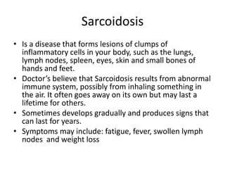 SarcoidosisIs a disease that forms lesions of clumps of inflammatory cells in your body, such as the lungs, lymph nodes, spleen, eyes, skinand small bones of hands and feet.Doctor’s believe that Sarcoidosis results from abnormal immune system, possibly from inhaling something in the air. It often goes away on its own but may last a lifetime for others.Sometimes develops gradually and produces signs that can last for years.Symptoms may include: fatigue, fever, swollen lymph nodes  and weight loss