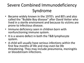 Severe Combined Immunodeficiency SyndromeBecame widely known in the 1970’s  and 80’s and also called the “Bubble Boy disease” after David Vetter who lived in a sterile enviroment and because its victims are prone to infectious disease.Immune deficiency seen in children born with nonfunctioning immune system.It is a severe defect in both the T&B lymphocyte system. A child will usually have serious infections within the first few months of life and may even be life threatening. They may include pneumonia, meningitis or bloodstream infections. 