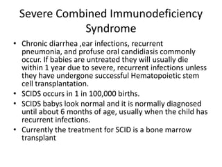 Severe Combined Immunodeficiency SyndromeChronic diarrhea ,ear infections, recurrent pneumonia, and profuse oral candidiasis commonly occur. If babies are untreatedthey will usually die within 1 year due to severe, recurrent infections unless they have undergone successful Hematopoietic stem cell transplantation.SCIDS occurs in 1 in 100,000 births.SCIDS babys look normal and it is normally diagnosed until about 6 months of age, usually when the child has recurrent infections.Currently the treatment for SCID is a bone marrow transplant