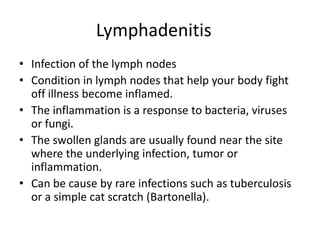 Lymphadenitis	Infection of the lymph nodesCondition in lymph nodes that help your body fight off illness become inflamed.The inflammation is a response to bacteria, viruses or fungi.The swollen glands are usually found near the site where the underlying infection, tumor or inflammation.Can be cause by rare infections such as tuberculosis or a simple cat scratch (Bartonella).