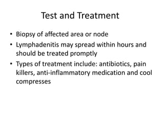 Test and Treatment	Biopsy of affected area or nodeLymphadenitis may spread within hours and should be treated promptlyTypes of treatment include: antibiotics, pain killers, anti-inflammatory medication and cool compresses