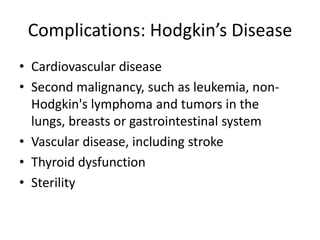 Complications: Hodgkin’s DiseaseCardiovascular diseaseSecond malignancy, such as leukemia, non-Hodgkin's lymphoma and tumors in the lungs, breasts or gastrointestinal systemVascular disease, including strokeThyroid dysfunctionSterility