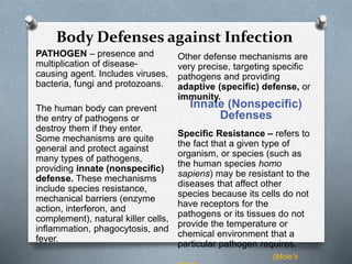 Body Defenses against Infection
Innate (Nonspecific)
Defenses
PATHOGEN – presence and
multiplication of disease-
causing agent. Includes viruses,
bacteria, fungi and protozoans.
The human body can prevent
the entry of pathogens or
destroy them if they enter.
Some mechanisms are quite
general and protect against
many types of pathogens,
providing innate (nonspecific)
defense. These mechanisms
include species resistance,
mechanical barriers (enzyme
action, interferon, and
complement), natural killer cells,
inflammation, phagocytosis, and
fever.
Other defense mechanisms are
very precise, targeting specific
pathogens and providing
adaptive (specific) defense, or
immunity.
Specific Resistance – refers to
the fact that a given type of
organism, or species (such as
the human species homo
sapiens) may be resistant to the
diseases that affect other
species because its cells do not
have receptors for the
pathogens or its tissues do not
provide the temperature or
chemical environment that a
particular pathogen requires.
(Mole’s
 