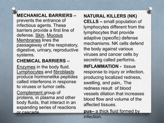 MECHANICAL BARRIERS –
prevents the entrance of
infectious agents. These
barriers provide a first line of
defense. Skin, Mucous
Membranes lines the
passageway of the respiratory,
digestive, urinary, reproductive
systems.
CHEMICAL BARRIERS –
Enzymes in the body fluid.
Lymphocytes and fibroblasts
produce hormonelike peptides
called interferons in response
to viruses or tumor cells.
Complement group of
proteins, in plasma and other
body fluids, that interact in an
expanding series of reactions
or cascade.
NATURAL KILLERS (NK)
CELLS – small population of
lymphocytes different from the
lymphocytes that provide
adaptive (specific) defense
mechanisms. NK cells defend
the body against various
viruses and cancer cells by
secreting called perforins.
INFLAMMATION - tissue
response to injury or infection,
producing localized redness,
swelling, and pain,. The
redness result of blood
vessels dilation that increases
blood flow and volume of the
affected tissues.
pus– a thick fluid formed by
infection.
 