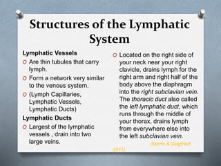 Structures of the Lymphatic
System
Lymphatic Vessels
O Are thin tubules that carry
lymph.
O Form a network very similar
to the venous system.
O (Lymph Capillaries,
Lymphatic Vessels,
Lymphatic Ducts)
Lymphatic Ducts
O Largest of the lymphatic
vessels , drain into two
large veins.
O Located on the right side of
your neck near your right
clavicle, drains lymph for the
right arm and right half of the
body above the diaphragm
into the right subclavian vein.
The thoracic duct also called
the left lymphatic duct, which
runs through the middle of
your thorax, drains lymph
from everywhere else into
the left subclavian vein.
(Norris & Seigfried
2011)
 