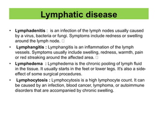 Lymphatic disease
• Lymphadenitis : is an infection of the lymph nodes usually caused
by a virus, bacteria or fungi. Symptoms include redness or swelling
around the lymph node.
• Lymphangitis : Lymphangitis is an inflammation of the lymph
vessels. Symptoms usually include swelling, redness, warmth, pain
or red streaking around the affected area.
• Lymphedema : Lymphedema is the chronic pooling of lymph fluid
in the tissue. It usually starts in the feet or lower legs. It's also a side-
effect of some surgical procedures.
• Lymphocytosis : Lymphocytosis is a high lymphocyte count. It can
be caused by an infection, blood cancer, lymphoma, or autoimmune
disorders that are accompanied by chronic swelling.
 