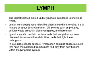 LYMPH
• The interstitial fluid picked up by lymphatic capillaries is known as
lymph.
• Lymph very closely resembles the plasma found in the veins: it is a
mixture of about 90% water and 10% solutes such as proteins,
cellular waste products, dissolved gases, and hormones.
• Lymph may also contain bacterial cells that are picked up from
diseased tissues and the white blood cells that fight these
pathogens.
• In late-stage cancer patients, lymph often contains cancerous cells
that have metastasized from tumors and may form new tumors
within the lymphatic system.
 