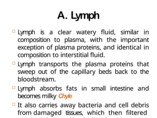 A. Lymph
 Lymph is a clear watery fluid, similar in
composition to plasma, with the important
exception of plasma proteins, and identical in
composition to interstitial fluid.
 Lymph transports the plasma proteins that
sweep out of the capillary beds back to the
bloodstream.
 Lymph absorbs fats in small intestine and
becomes milky Chyle
 It also carries away bacteria and cell debris
from damaged tissues, which then filtered
 