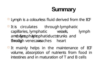 Summary
 Lymph is a colourless fluid derived from the ECF
 It is circulates through lymphatic
capillaries, lymphatic vessels, lymph
nodes, lymphatic trunks
and lymphatic ducts and
finally reaches heart
through venecava.
 It mainly helps in the maintenance of ECF
volume, absorption of nutrients from food in
intestines and in maturation of T and B cells
 