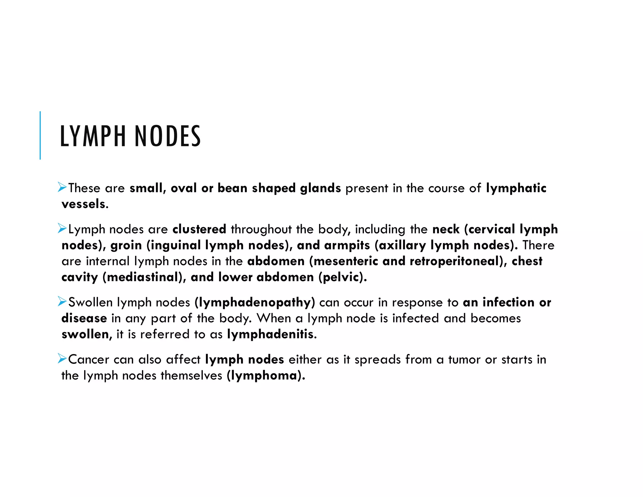LYMPH NODES
These are small, oval or bean shaped glands present in the course of lymphatic
vessels.
Lymph nodes are clustered throughout the body, including the neck (cervical lymph
nodes), groin (inguinal lymph nodes), and armpits (axillary lymph nodes). There
are internal lymph nodes in the abdomen (mesenteric and retroperitoneal), chest
cavity (mediastinal), and lower abdomen (pelvic).
Swollen lymph nodes (lymphadenopathy) can occur in response to an infection or
disease in any part of the body. When a lymph node is infected and becomes
swollen, it is referred to as lymphadenitis.
Cancer can also affect lymph nodes either as it spreads from a tumor or starts in
the lymph nodes themselves (lymphoma).
 
