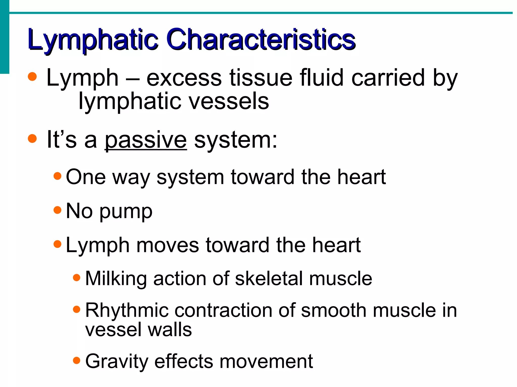 Lymphatic Characteristics
• Lymph – excess tissue fluid carried by
    lymphatic vessels
• It’s a passive system:
  • One way system toward the heart
  • No pump
  • Lymph moves toward the heart
    • Milking action of skeletal muscle
    • Rhythmic contraction of smooth muscle in
      vessel walls
    • Gravity effects movement
 