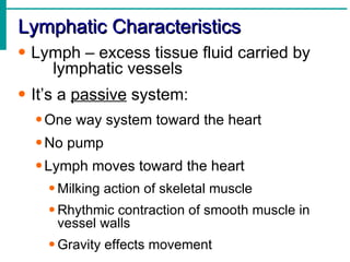 Lymphatic Characteristics
• Lymph – excess tissue fluid carried by
    lymphatic vessels
• It’s a passive system:
  • One way system toward the heart
  • No pump
  • Lymph moves toward the heart
    • Milking action of skeletal muscle
    • Rhythmic contraction of smooth muscle in
      vessel walls
    • Gravity effects movement
 