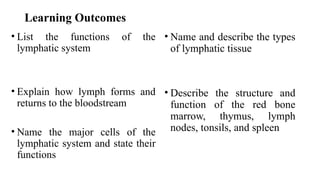Learning Outcomes
• List the functions of the
lymphatic system
• Explain how lymph forms and
returns to the bloodstream
• Name the major cells of the
lymphatic system and state their
functions
• Name and describe the types
of lymphatic tissue
• Describe the structure and
function of the red bone
marrow, thymus, lymph
nodes, tonsils, and spleen
 