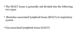 • The MALT tissue is generally sub divided into the following
two types
• Bronchus associated lymphoid tissue (BALT) in respiratory
system
• Gut associated lymphoid tissue (GALT)
 
