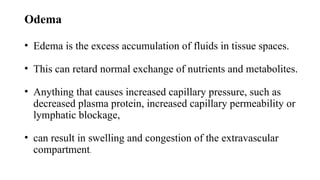 Odema
• Edema is the excess accumulation of fluids in tissue spaces.
• This can retard normal exchange of nutrients and metabolites.
• Anything that causes increased capillary pressure, such as
decreased plasma protein, increased capillary permeability or
lymphatic blockage,
• can result in swelling and congestion of the extravascular
compartment.
 