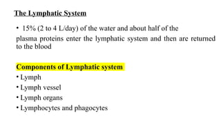 The Lymphatic System
• 15% (2 to 4 L/day) of the water and about half of the
plasma proteins enter the lymphatic system and then are returned
to the blood
Components of Lymphatic system
• Lymph
• Lymph vessel
• Lymph organs
• Lymphocytes and phagocytes
 