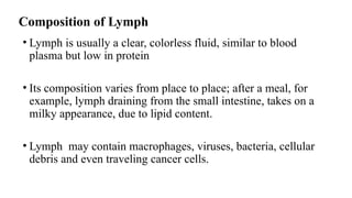 Composition of Lymph
• Lymph is usually a clear, colorless fluid, similar to blood
plasma but low in protein
• Its composition varies from place to place; after a meal, for
example, lymph draining from the small intestine, takes on a
milky appearance, due to lipid content.
• Lymph may contain macrophages, viruses, bacteria, cellular
debris and even traveling cancer cells.
 