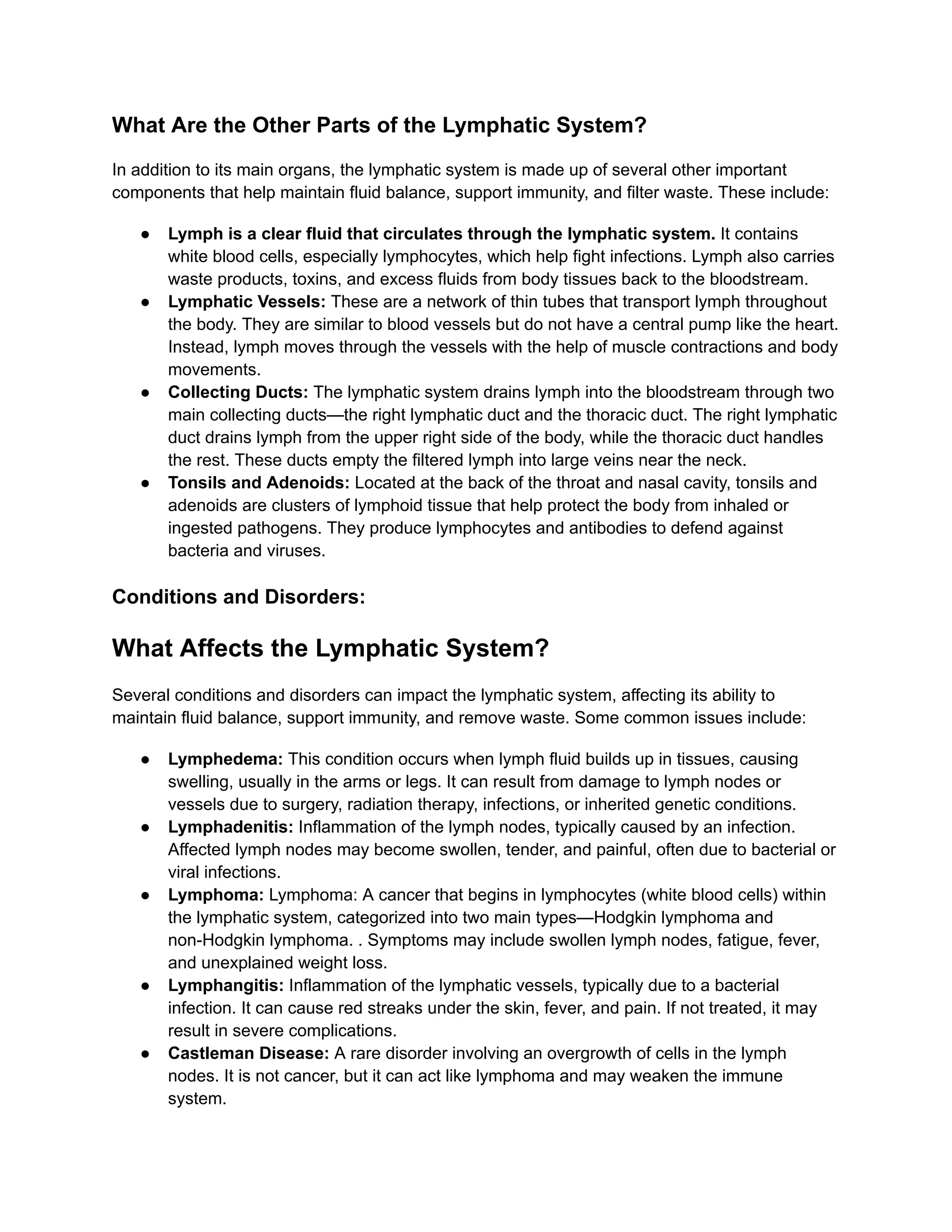What Are the Other Parts of the Lymphatic System?
In addition to its main organs, the lymphatic system is made up of several other important
components that help maintain fluid balance, support immunity, and filter waste. These include:
●​ Lymph is a clear fluid that circulates through the lymphatic system. It contains
white blood cells, especially lymphocytes, which help fight infections. Lymph also carries
waste products, toxins, and excess fluids from body tissues back to the bloodstream.
●​ Lymphatic Vessels: These are a network of thin tubes that transport lymph throughout
the body. They are similar to blood vessels but do not have a central pump like the heart.
Instead, lymph moves through the vessels with the help of muscle contractions and body
movements.
●​ Collecting Ducts: The lymphatic system drains lymph into the bloodstream through two
main collecting ducts—the right lymphatic duct and the thoracic duct. The right lymphatic
duct drains lymph from the upper right side of the body, while the thoracic duct handles
the rest. These ducts empty the filtered lymph into large veins near the neck.
●​ Tonsils and Adenoids: Located at the back of the throat and nasal cavity, tonsils and
adenoids are clusters of lymphoid tissue that help protect the body from inhaled or
ingested pathogens. They produce lymphocytes and antibodies to defend against
bacteria and viruses.
Conditions and Disorders:
What Affects the Lymphatic System?
Several conditions and disorders can impact the lymphatic system, affecting its ability to
maintain fluid balance, support immunity, and remove waste. Some common issues include:
●​ Lymphedema: This condition occurs when lymph fluid builds up in tissues, causing
swelling, usually in the arms or legs. It can result from damage to lymph nodes or
vessels due to surgery, radiation therapy, infections, or inherited genetic conditions.
●​ Lymphadenitis: Inflammation of the lymph nodes, typically caused by an infection.
Affected lymph nodes may become swollen, tender, and painful, often due to bacterial or
viral infections.
●​ Lymphoma: Lymphoma: A cancer that begins in lymphocytes (white blood cells) within
the lymphatic system, categorized into two main types—Hodgkin lymphoma and
non-Hodgkin lymphoma. . Symptoms may include swollen lymph nodes, fatigue, fever,
and unexplained weight loss.
●​ Lymphangitis: Inflammation of the lymphatic vessels, typically due to a bacterial
infection. It can cause red streaks under the skin, fever, and pain. If not treated, it may
result in severe complications.
●​ Castleman Disease: A rare disorder involving an overgrowth of cells in the lymph
nodes. It is not cancer, but it can act like lymphoma and may weaken the immune
system.
 