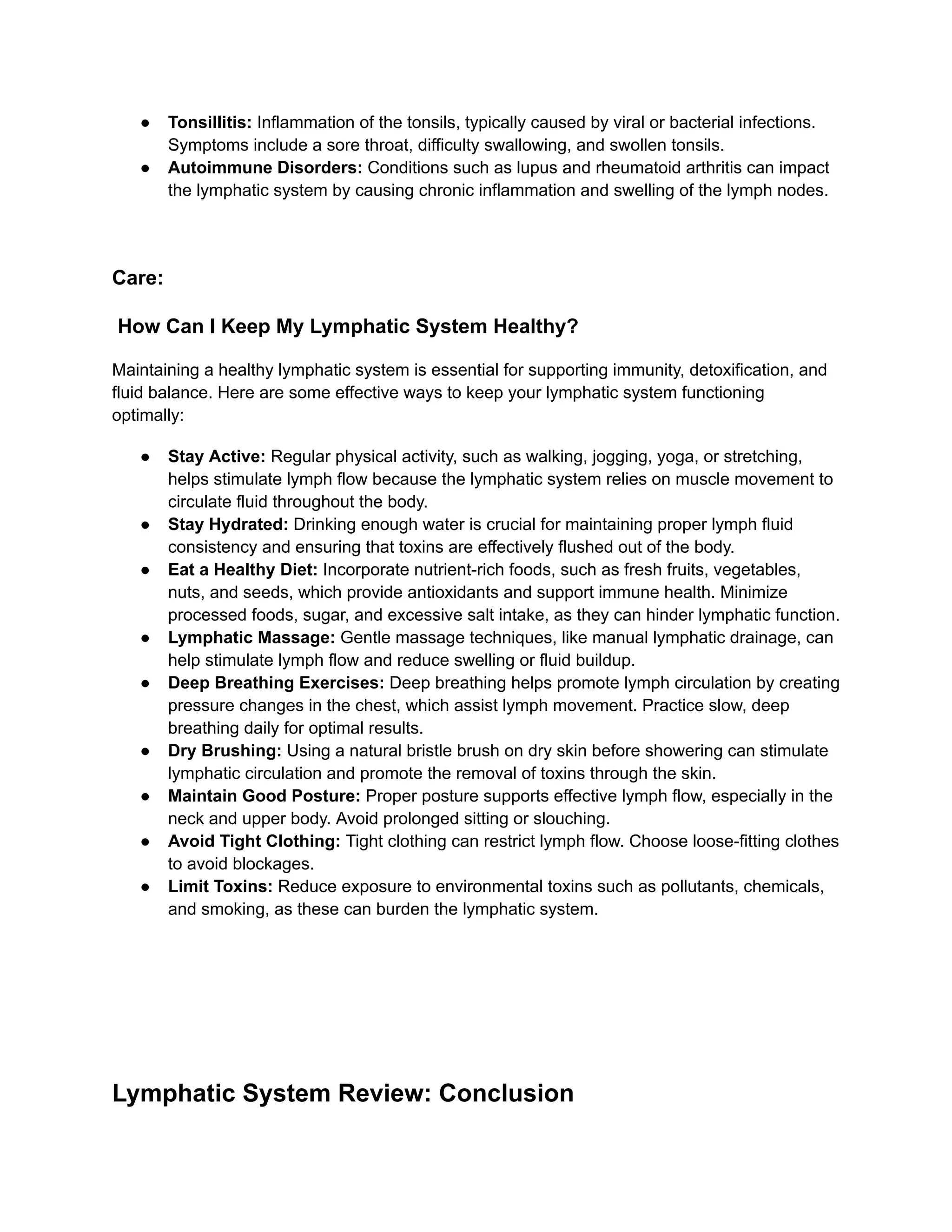 ●​ Tonsillitis: Inflammation of the tonsils, typically caused by viral or bacterial infections.
Symptoms include a sore throat, difficulty swallowing, and swollen tonsils.
●​ Autoimmune Disorders: Conditions such as lupus and rheumatoid arthritis can impact
the lymphatic system by causing chronic inflammation and swelling of the lymph nodes.
Care:
How Can I Keep My Lymphatic System Healthy?
Maintaining a healthy lymphatic system is essential for supporting immunity, detoxification, and
fluid balance. Here are some effective ways to keep your lymphatic system functioning
optimally:
●​ Stay Active: Regular physical activity, such as walking, jogging, yoga, or stretching,
helps stimulate lymph flow because the lymphatic system relies on muscle movement to
circulate fluid throughout the body.
●​ Stay Hydrated: Drinking enough water is crucial for maintaining proper lymph fluid
consistency and ensuring that toxins are effectively flushed out of the body.
●​ Eat a Healthy Diet: Incorporate nutrient-rich foods, such as fresh fruits, vegetables,
nuts, and seeds, which provide antioxidants and support immune health. Minimize
processed foods, sugar, and excessive salt intake, as they can hinder lymphatic function.
●​ Lymphatic Massage: Gentle massage techniques, like manual lymphatic drainage, can
help stimulate lymph flow and reduce swelling or fluid buildup.
●​ Deep Breathing Exercises: Deep breathing helps promote lymph circulation by creating
pressure changes in the chest, which assist lymph movement. Practice slow, deep
breathing daily for optimal results.
●​ Dry Brushing: Using a natural bristle brush on dry skin before showering can stimulate
lymphatic circulation and promote the removal of toxins through the skin.
●​ Maintain Good Posture: Proper posture supports effective lymph flow, especially in the
neck and upper body. Avoid prolonged sitting or slouching.
●​ Avoid Tight Clothing: Tight clothing can restrict lymph flow. Choose loose-fitting clothes
to avoid blockages.
●​ Limit Toxins: Reduce exposure to environmental toxins such as pollutants, chemicals,
and smoking, as these can burden the lymphatic system.
Lymphatic System Review: Conclusion
 