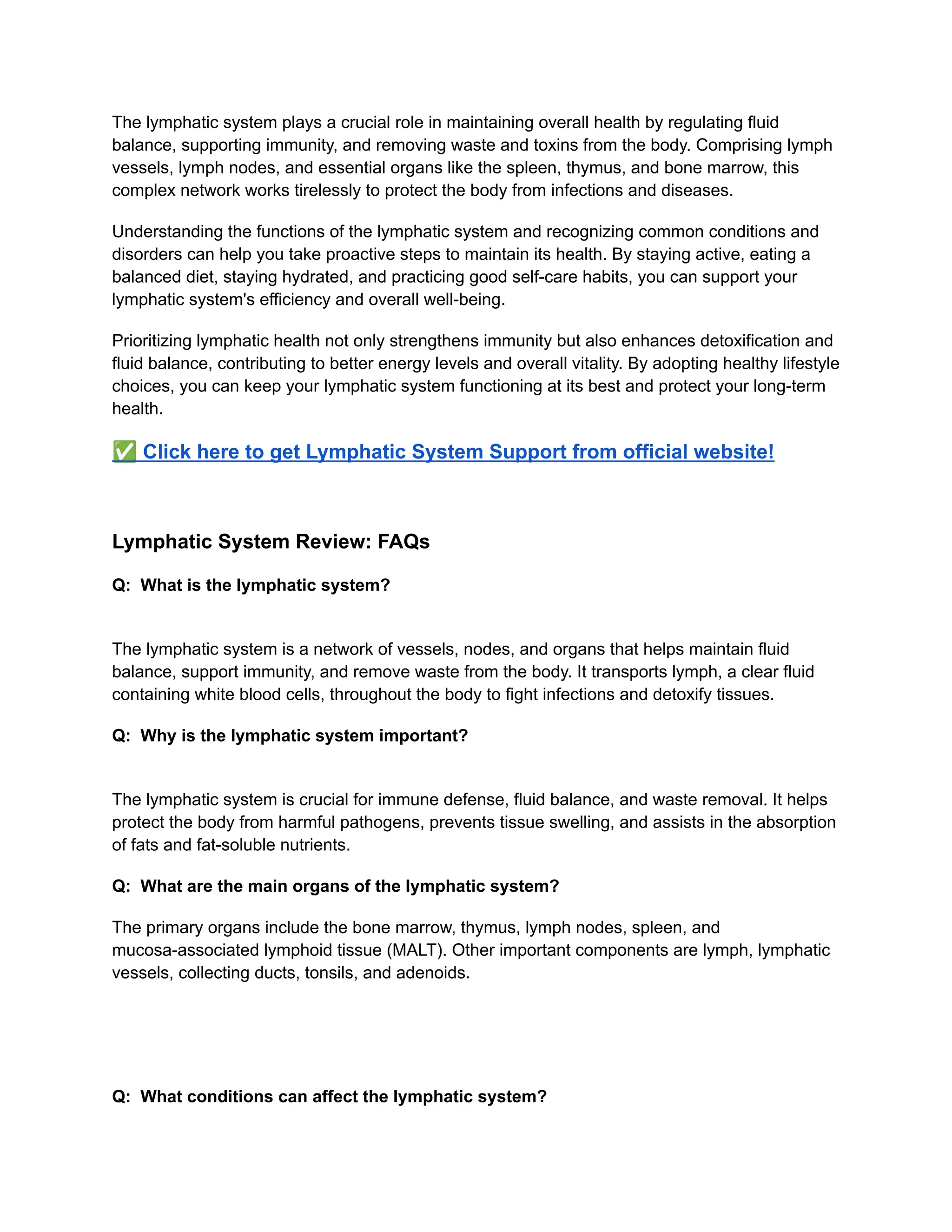 The lymphatic system plays a crucial role in maintaining overall health by regulating fluid
balance, supporting immunity, and removing waste and toxins from the body. Comprising lymph
vessels, lymph nodes, and essential organs like the spleen, thymus, and bone marrow, this
complex network works tirelessly to protect the body from infections and diseases.
Understanding the functions of the lymphatic system and recognizing common conditions and
disorders can help you take proactive steps to maintain its health. By staying active, eating a
balanced diet, staying hydrated, and practicing good self-care habits, you can support your
lymphatic system's efficiency and overall well-being.
Prioritizing lymphatic health not only strengthens immunity but also enhances detoxification and
fluid balance, contributing to better energy levels and overall vitality. By adopting healthy lifestyle
choices, you can keep your lymphatic system functioning at its best and protect your long-term
health.
✅Click here to get Lymphatic System Support from official website!
Lymphatic System Review: FAQs
Q: What is the lymphatic system?
​
The lymphatic system is a network of vessels, nodes, and organs that helps maintain fluid
balance, support immunity, and remove waste from the body. It transports lymph, a clear fluid
containing white blood cells, throughout the body to fight infections and detoxify tissues.
Q: Why is the lymphatic system important?
​
The lymphatic system is crucial for immune defense, fluid balance, and waste removal. It helps
protect the body from harmful pathogens, prevents tissue swelling, and assists in the absorption
of fats and fat-soluble nutrients.
Q: What are the main organs of the lymphatic system?
The primary organs include the bone marrow, thymus, lymph nodes, spleen, and
mucosa-associated lymphoid tissue (MALT). Other important components are lymph, lymphatic
vessels, collecting ducts, tonsils, and adenoids.
Q: What conditions can affect the lymphatic system?
 