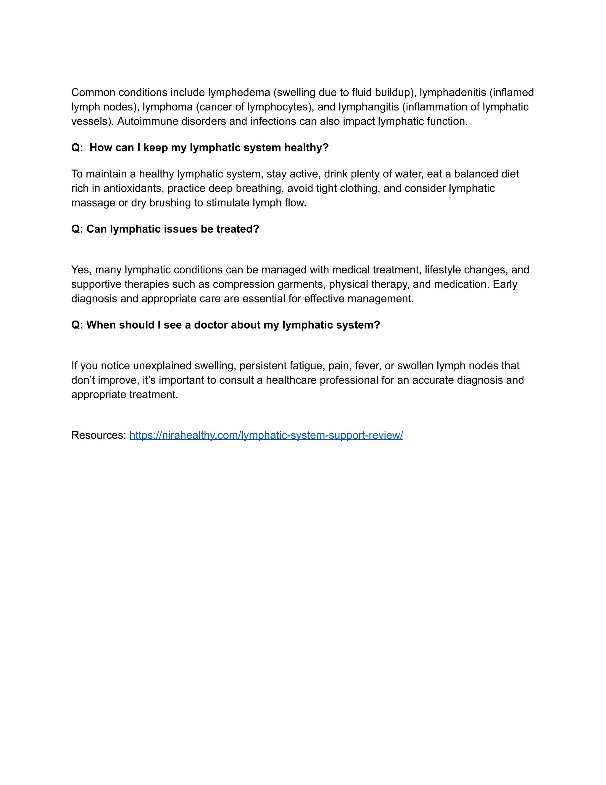 ​
Common conditions include lymphedema (swelling due to fluid buildup), lymphadenitis (inflamed
lymph nodes), lymphoma (cancer of lymphocytes), and lymphangitis (inflammation of lymphatic
vessels). Autoimmune disorders and infections can also impact lymphatic function.
Q: How can I keep my lymphatic system healthy?
To maintain a healthy lymphatic system, stay active, drink plenty of water, eat a balanced diet
rich in antioxidants, practice deep breathing, avoid tight clothing, and consider lymphatic
massage or dry brushing to stimulate lymph flow.
Q: Can lymphatic issues be treated?
​
Yes, many lymphatic conditions can be managed with medical treatment, lifestyle changes, and
supportive therapies such as compression garments, physical therapy, and medication. Early
diagnosis and appropriate care are essential for effective management.
Q: When should I see a doctor about my lymphatic system?
​
If you notice unexplained swelling, persistent fatigue, pain, fever, or swollen lymph nodes that
don’t improve, it’s important to consult a healthcare professional for an accurate diagnosis and
appropriate treatment.
Resources: https://nirahealthy.com/lymphatic-system-support-review/
 