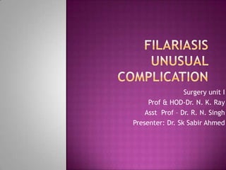 Filariasisunusual  complication   Surgery unit I Prof & HOD-Dr. N. K. Ray Asst  Prof – Dr. R. N. Singh  Presenter: Dr. SkSabir Ahmed 