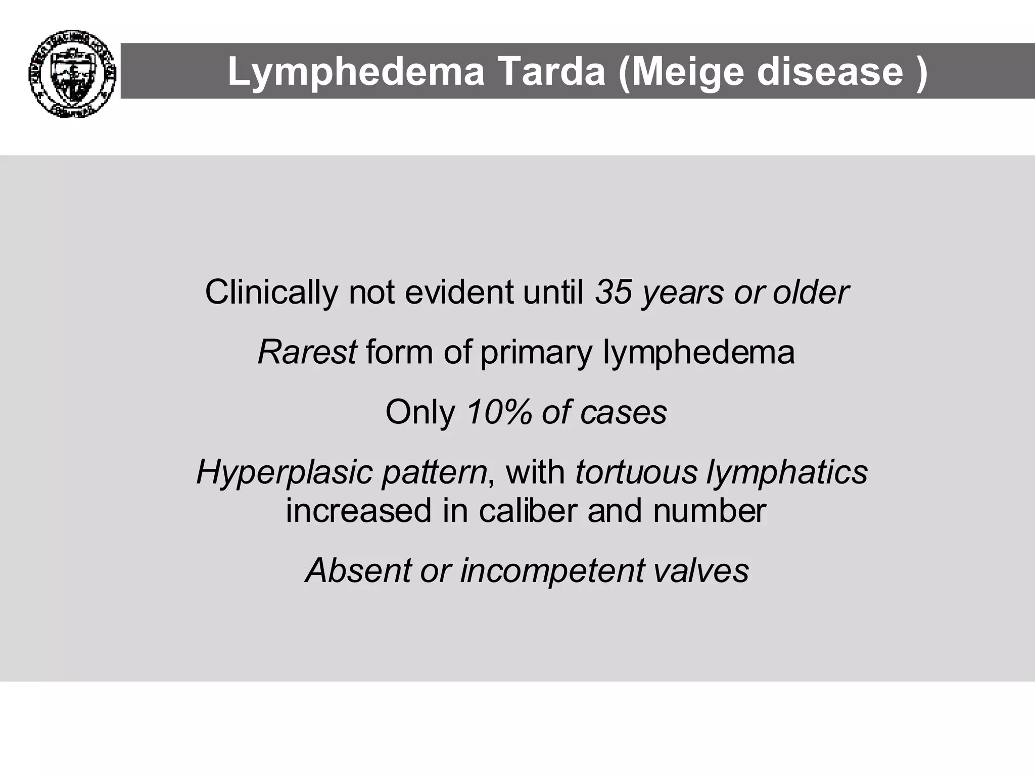 Clinically not evident until  35 years or older   Rarest  form of primary lymphedema  Only  10% of cases   Hyperplasic pattern , with  tortuous lymphatics  increased in caliber and number  Absent or incompetent valves   Lymphedema Tarda (Meige disease ) 